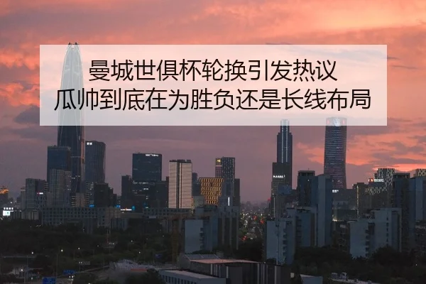 曼城世俱杯轮换引发热议 瓜帅到底在为胜负还是长线布局 | Kaiyun